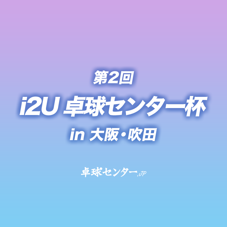 第2回 i2U（イッツー）卓球センター杯 in 大阪・吹田